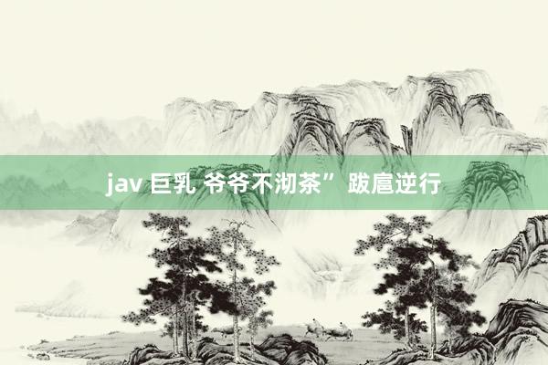 jav 巨乳 爷爷不沏茶” 跋扈逆行