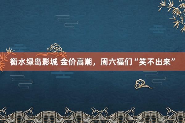 衡水绿岛影城 金价高潮，周六福们“笑不出来”