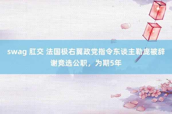 swag 肛交 法国极右翼政党指令东谈主勒庞被辞谢竞选公职，为期5年
