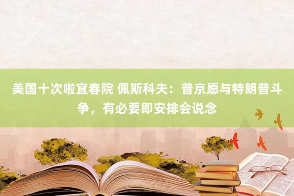 美国十次啦宜春院 佩斯科夫：普京愿与特朗普斗争，有必要即安排会说念